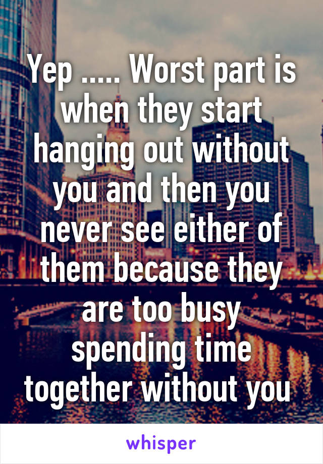 Yep ..... Worst part is when they start hanging out without you and then you never see either of them because they are too busy spending time together without you 