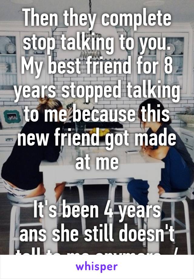 Then they complete stop talking to you. My best friend for 8 years stopped talking to me because this new friend got made at me

It's been 4 years ans she still doesn't tall to me anymore :/