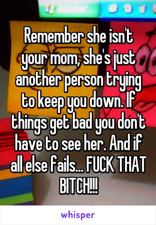 Remember she isn't your mom, she's just another person trying to keep you down. If things get bad you don't have to see her. And if all else fails... FUCK THAT BITCH!!!