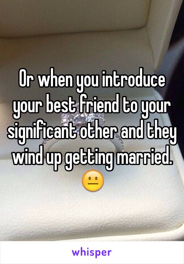 Or when you introduce your best friend to your significant other and they wind up getting married. 😐