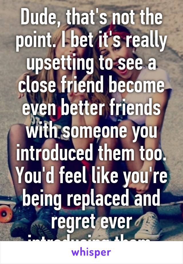 Dude, that's not the point. I bet it's really upsetting to see a close friend become even better friends with someone you introduced them too. You'd feel like you're being replaced and regret ever introducing them.