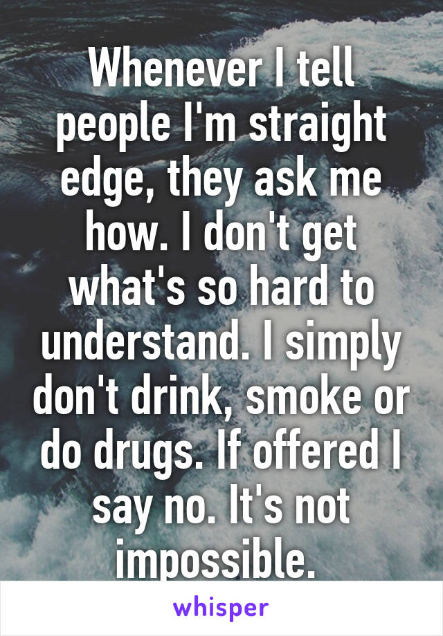 Whenever I tell people I'm straight edge, they ask me how. I don't get what's so hard to understand. I simply don't drink, smoke or do drugs. If offered I say no. It's not impossible. 