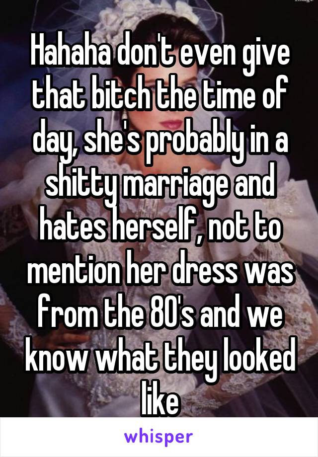 Hahaha don't even give that bitch the time of day, she's probably in a shitty marriage and hates herself, not to mention her dress was from the 80's and we know what they looked like
