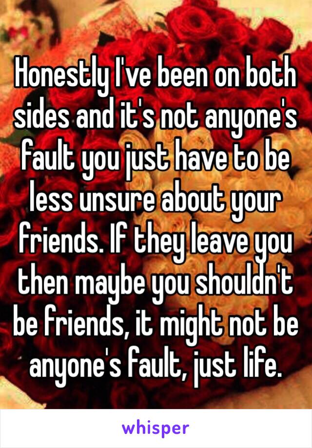 Honestly I've been on both sides and it's not anyone's fault you just have to be less unsure about your friends. If they leave you then maybe you shouldn't be friends, it might not be anyone's fault, just life.  