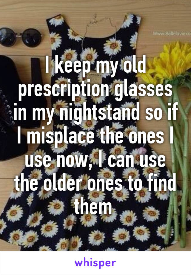 I keep my old prescription glasses in my nightstand so if I misplace the ones I use now, I can use the older ones to find them 