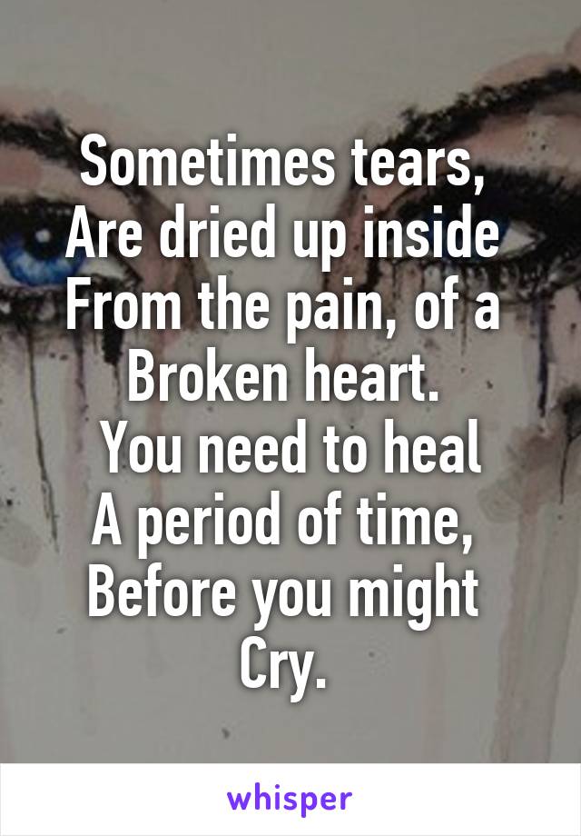 Sometimes tears, 
Are dried up inside 
From the pain, of a 
Broken heart. 
You need to heal
A period of time, 
Before you might 
Cry. 