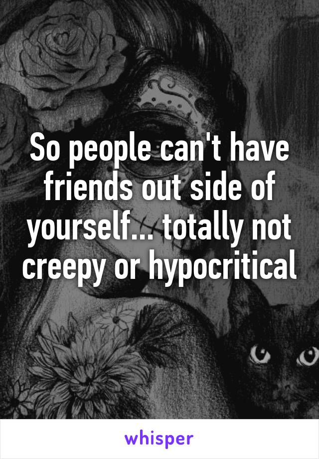 So people can't have friends out side of yourself... totally not creepy or hypocritical 