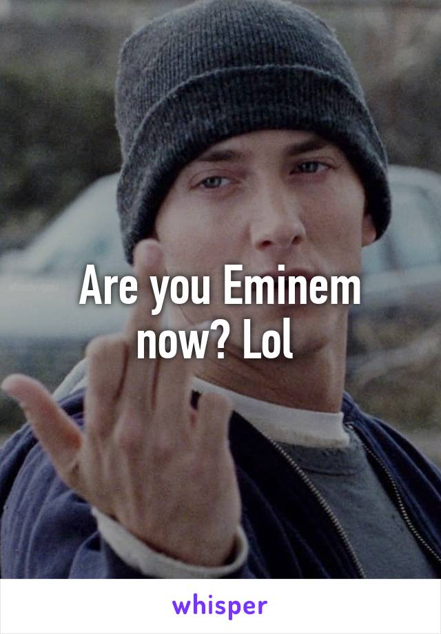 Are you Eminem now? Lol 