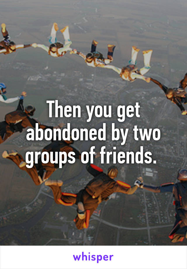 Then you get abondoned by two groups of friends. 