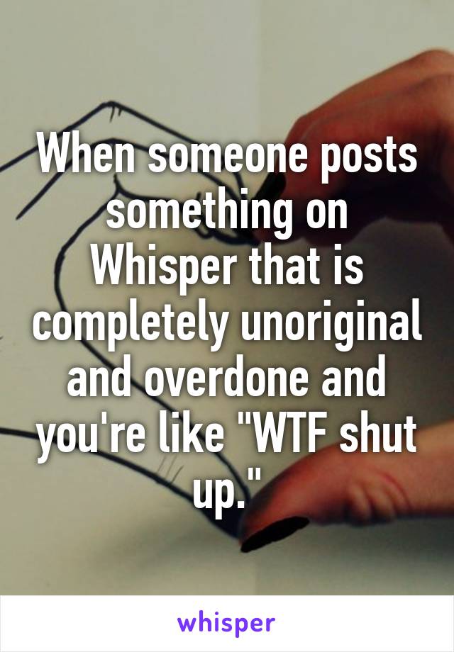 When someone posts something on Whisper that is completely unoriginal and overdone and you're like "WTF shut up."