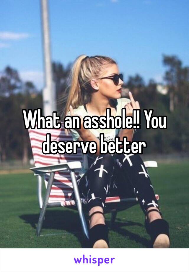 What an asshole!! You deserve better