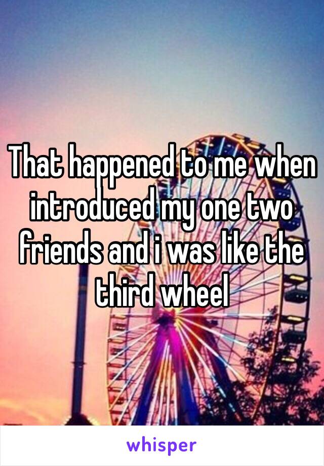 That happened to me when introduced my one two friends and i was like the third wheel