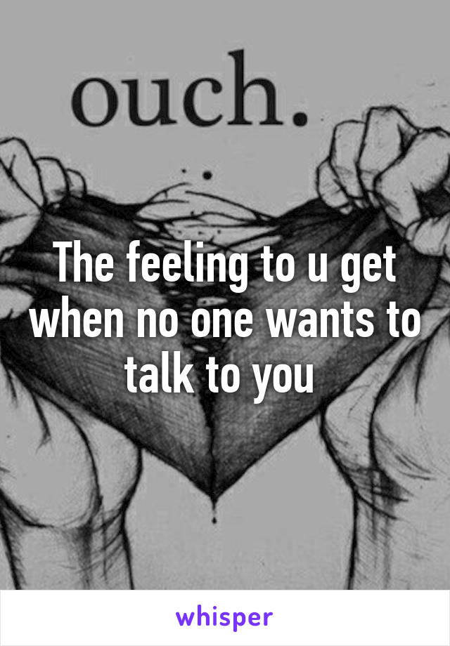 The feeling to u get when no one wants to talk to you 