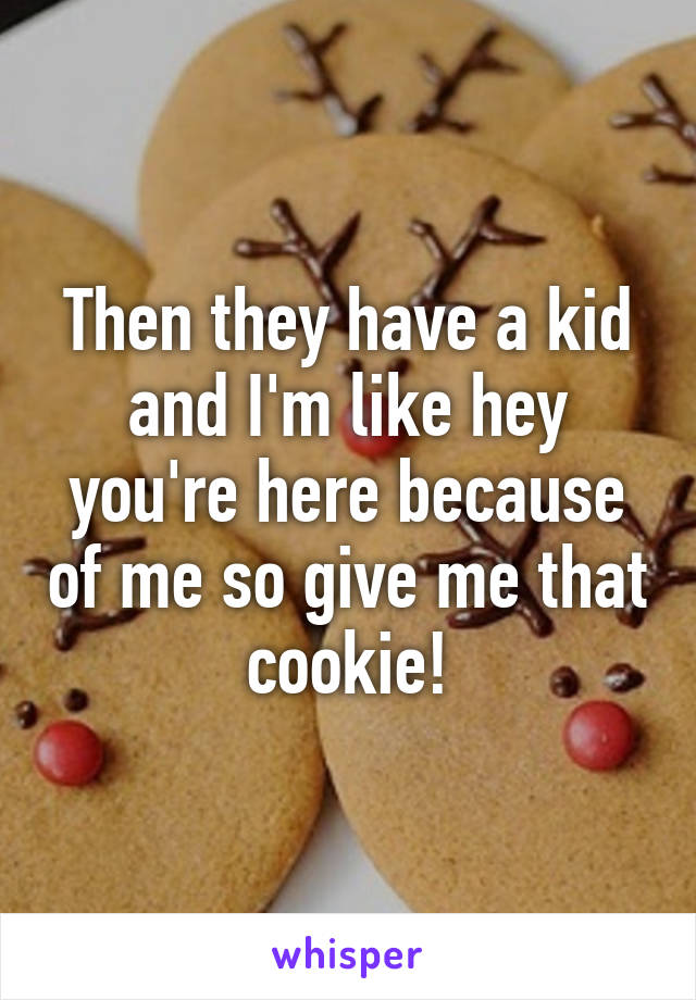 Then they have a kid and I'm like hey you're here because of me so give me that cookie!