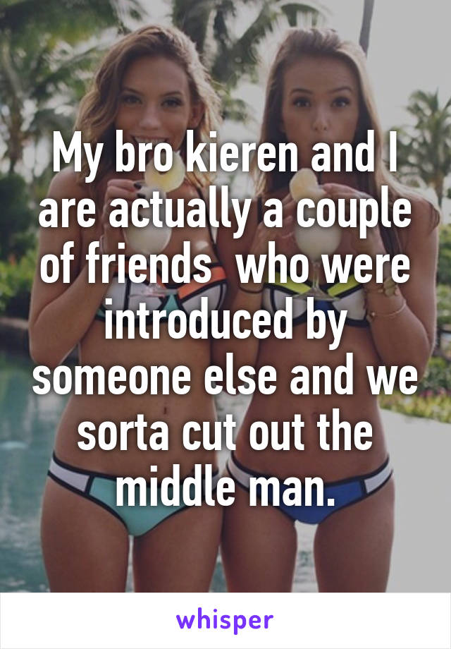 My bro kieren and I are actually a couple of friends  who were introduced by someone else and we sorta cut out the middle man.