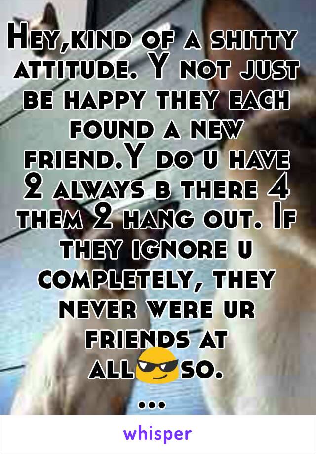 Hey,kind of a shitty attitude. Y not just be happy they each found a new friend.Y do u have 2 always b there 4 them 2 hang out. If they ignore u completely, they never were ur friends at all😎so......