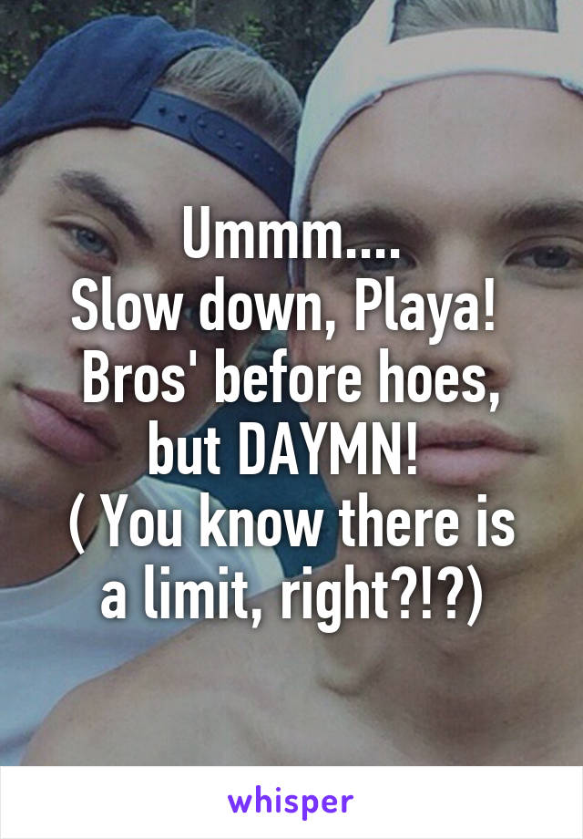 Ummm....
Slow down, Playa! 
Bros' before hoes, but DAYMN! 
( You know there is a limit, right?!?)