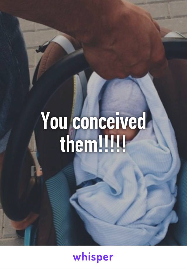 You conceived them!!!!!