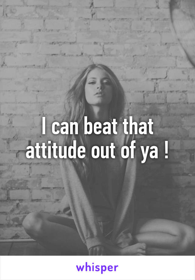 I can beat that attitude out of ya !