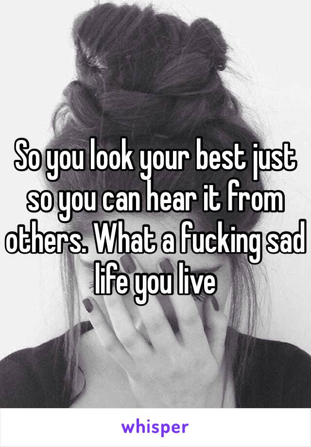 So you look your best just so you can hear it from others. What a fucking sad life you live 