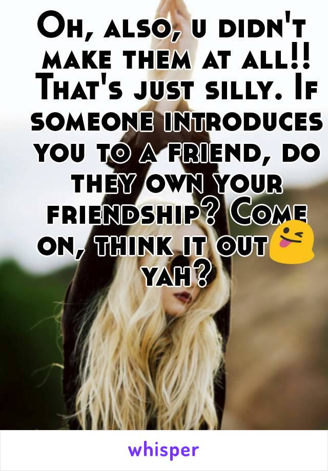 Oh, also, u didn't make them at all!! That's just silly. If someone introduces you to a friend, do they own your friendship? Come on, think it out😜 yah?