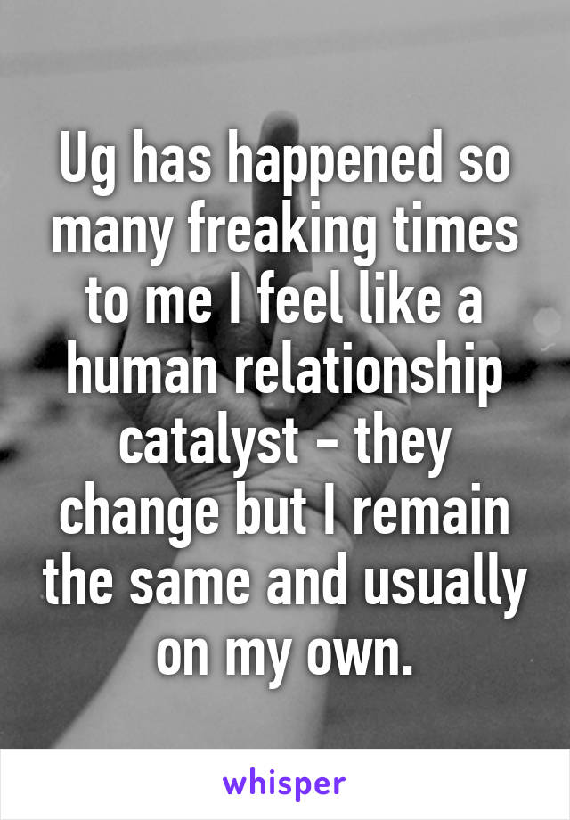 Ug has happened so many freaking times to me I feel like a human relationship catalyst - they change but I remain the same and usually on my own.