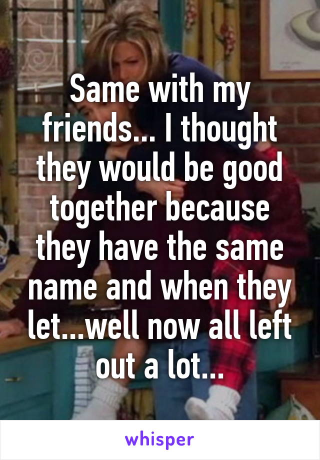 Same with my friends... I thought they would be good together because they have the same name and when they let...well now all left out a lot...