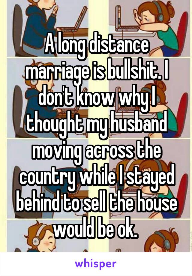 A long distance marriage is bullshit. I don't know why I thought my husband moving across the country while I stayed behind to sell the house would be ok. 