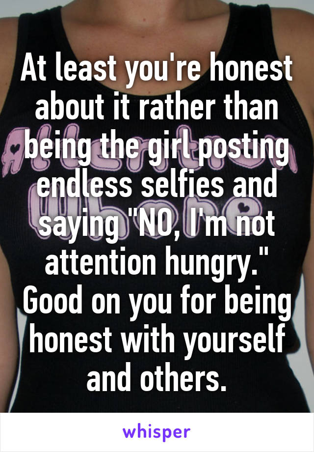 At least you're honest about it rather than being the girl posting endless selfies and saying "NO, I'm not attention hungry." Good on you for being honest with yourself and others.