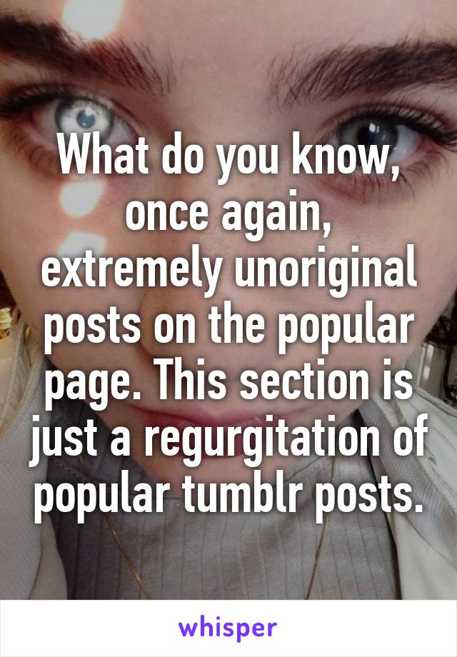 What do you know, once again, extremely unoriginal posts on the popular page. This section is just a regurgitation of popular tumblr posts.