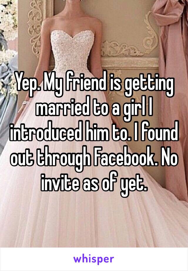 Yep. My friend is getting married to a girl I introduced him to. I found out through Facebook. No invite as of yet. 