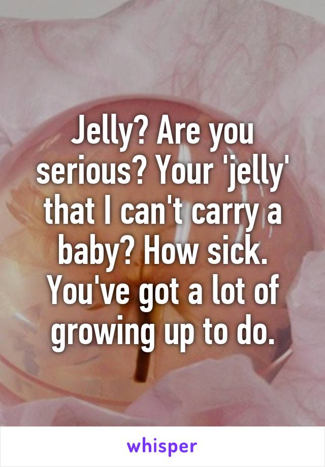 Jelly? Are you serious? Your 'jelly' that I can't carry a baby? How sick.
You've got a lot of growing up to do.