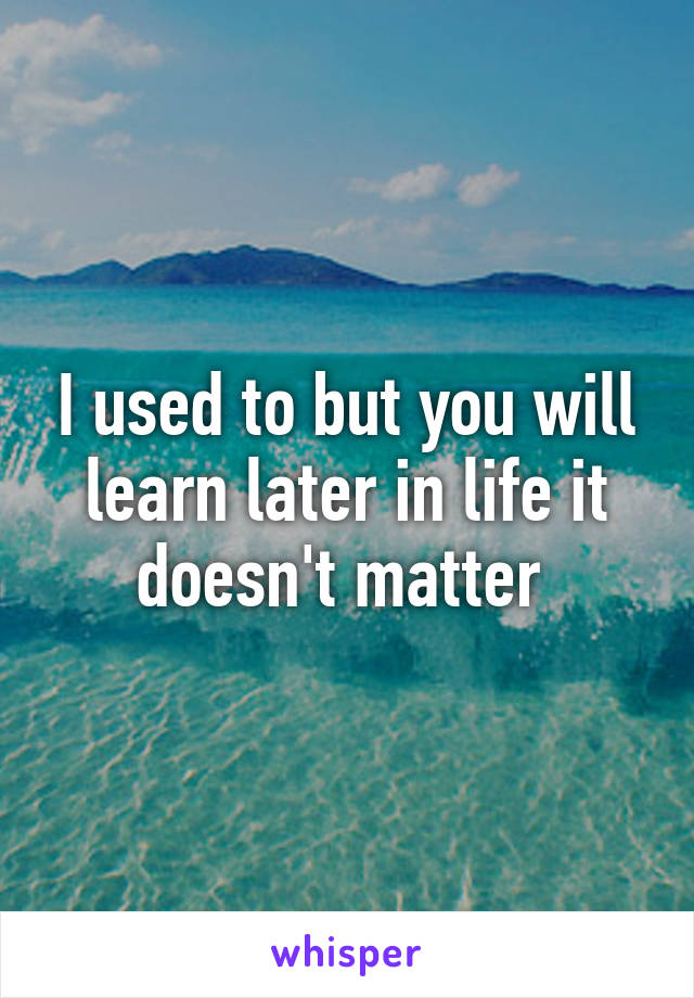 I used to but you will learn later in life it doesn't matter 