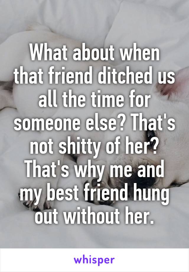 What about when that friend ditched us all the time for someone else? That's not shitty of her? That's why me and my best friend hung out without her.