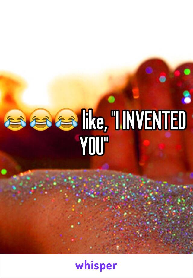 😂😂😂 like, "I INVENTED YOU"