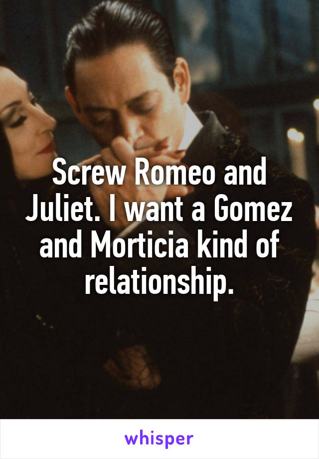 Screw Romeo and Juliet. I want a Gomez and Morticia kind of relationship.