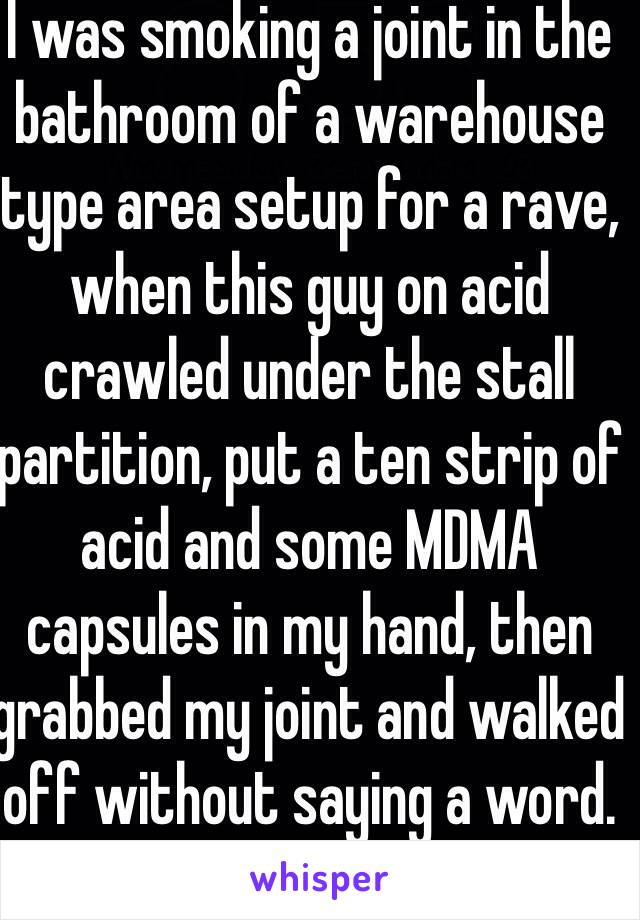 I was smoking a joint in the bathroom of a warehouse type area setup for a rave, when this guy on acid crawled under the stall partition, put a ten strip of acid and some MDMA capsules in my hand, then grabbed my joint and walked off without saying a word.
