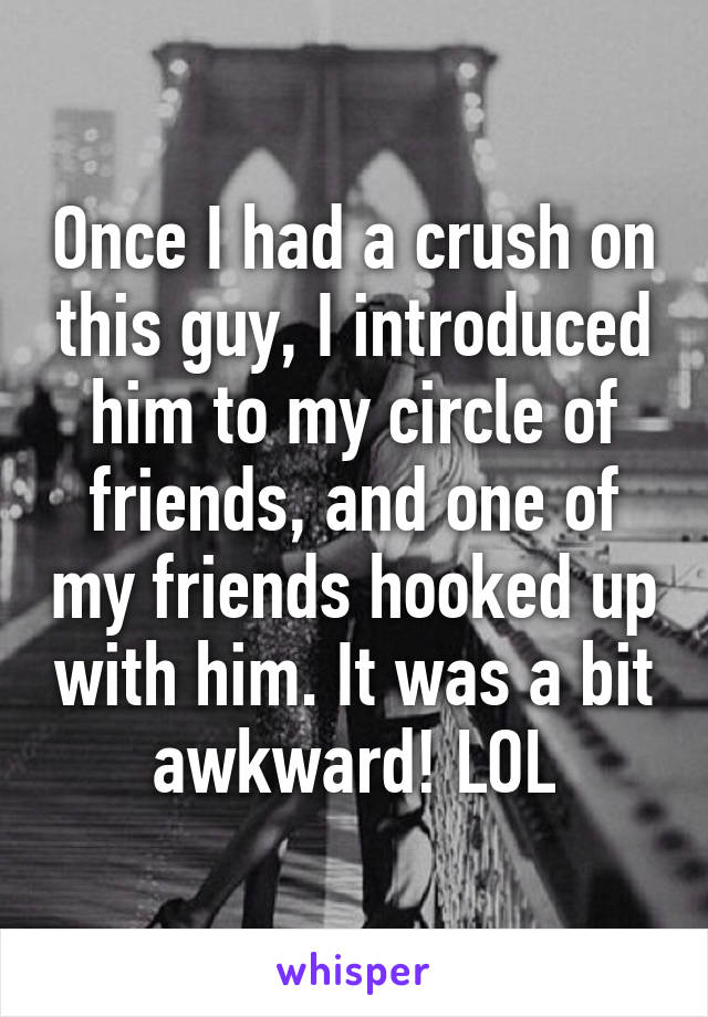 Once I had a crush on this guy, I introduced him to my circle of friends, and one of my friends hooked up with him. It was a bit awkward! LOL