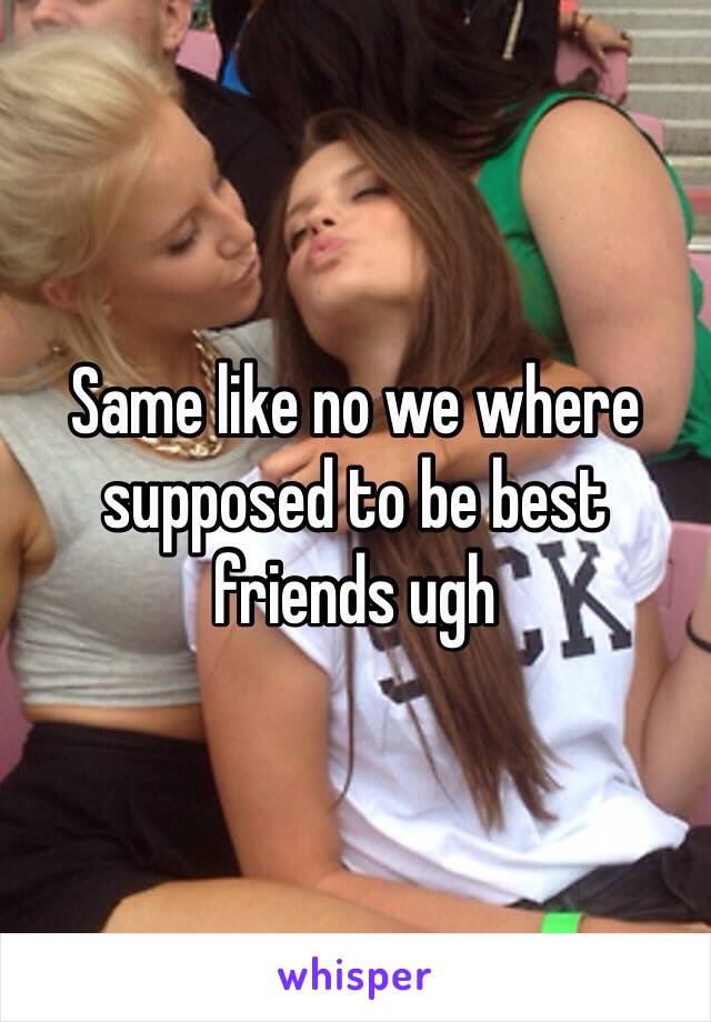 Same like no we where supposed to be best friends ugh