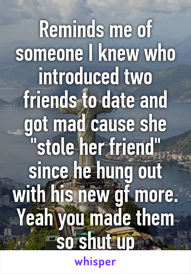 Reminds me of someone I knew who introduced two friends to date and got mad cause she "stole her friend" since he hung out with his new gf more. Yeah you made them so shut up