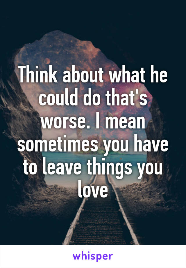Think about what he could do that's worse. I mean sometimes you have to leave things you love