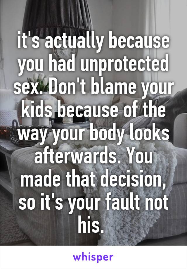 it's actually because you had unprotected sex. Don't blame your kids because of the way your body looks afterwards. You made that decision, so it's your fault not his. 