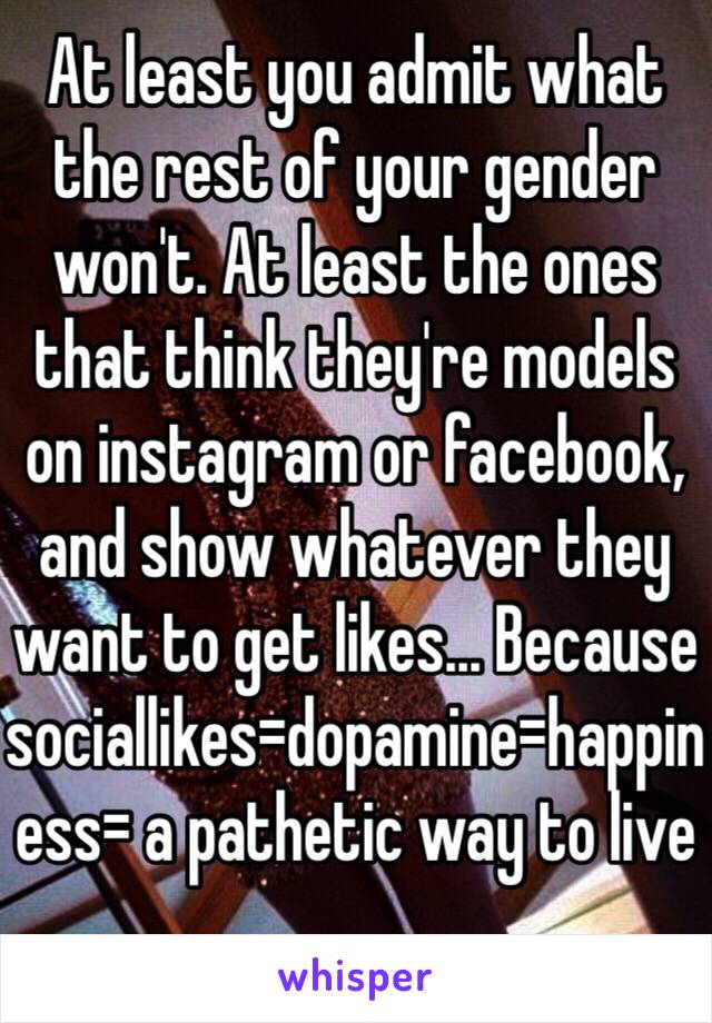 At least you admit what the rest of your gender won't. At least the ones that think they're models on instagram or facebook, and show whatever they want to get likes... Because sociallikes=dopamine=happiness= a pathetic way to live 