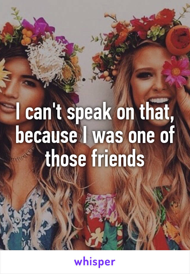 I can't speak on that, because I was one of those friends