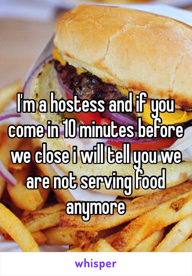 I'm a hostess and if you come in 10 minutes before we close i will tell you we are not serving food anymore