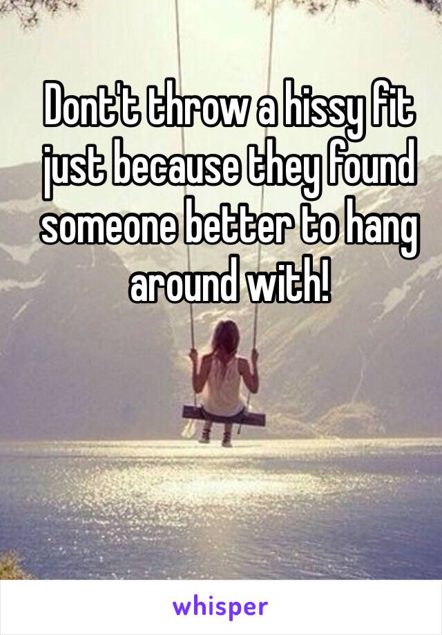 Dont't throw a hissy fit just because they found someone better to hang around with! 