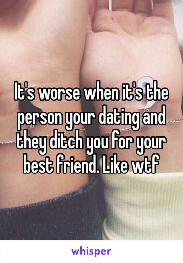 It's worse when it's the person your dating and they ditch you for your best friend. Like wtf