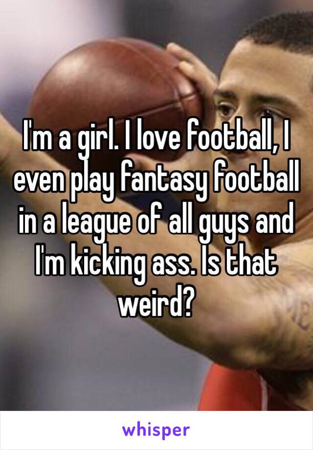 I'm a girl. I love football, I even play fantasy football in a league of all guys and I'm kicking ass. Is that weird? 