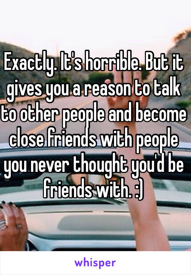 Exactly. It's horrible. But it gives you a reason to talk to other people and become close friends with people you never thought you'd be friends with. :) 