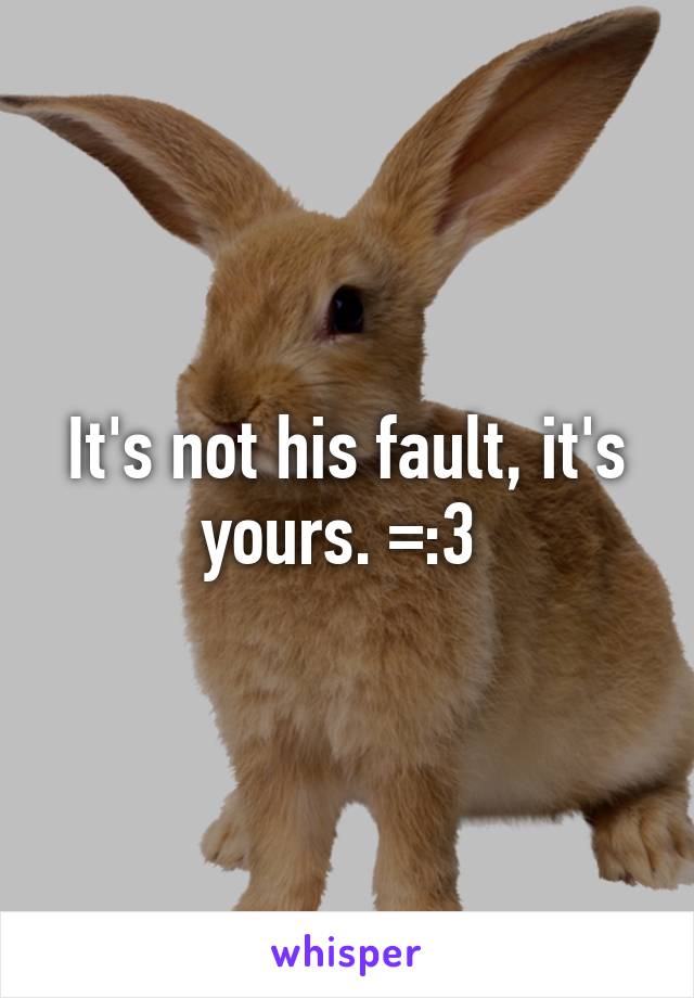 It's not his fault, it's yours. =:3 